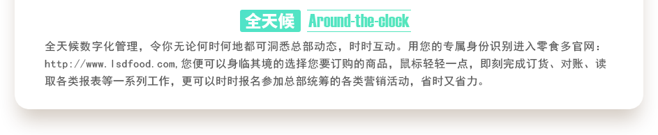 行業(yè)內(nèi)特有的全天候數(shù)字化管理，令你無論何時何地都可洞悉總部動態(tài)，時時互動。用您的專屬身份識別進(jìn)入零食多官網(wǎng)：http://m.jabphartography.com,您便可以身臨其境的選擇您要訂購的商品，鼠標(biāo)輕輕一點(diǎn)，即刻完成訂貨、對賬、讀取各類報表等一系列工作，更可以時時報名參加總部統(tǒng)籌的各類營銷活動，省時又省力。